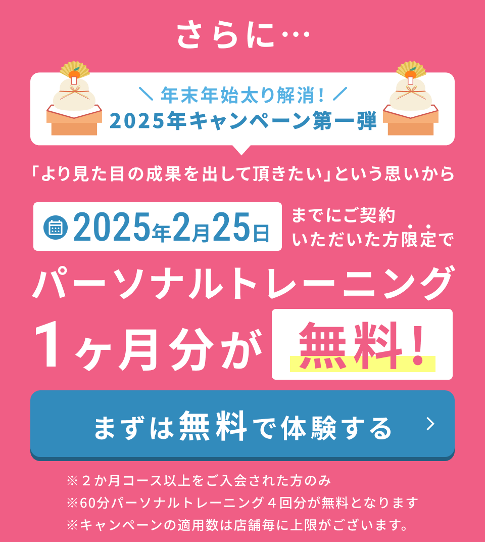 さらに... 年末年始太り解消！2025年キャンペーン第一弾「より見た目の成果を出して頂きたい」という思いから2025年2月25日までにご契約いただいた方限定でパーソナルトレーニング1ヶ月分が無料！ まずは無料で体験する ※2か月コース以上をご入会された方のみ ※60分パーソナルトレーニング 4回分が無料となります