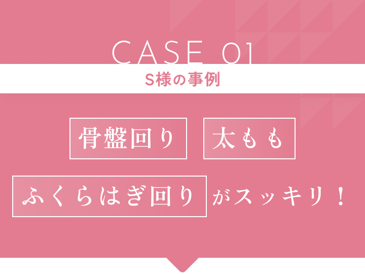 CASE 01 S様の事例 骨盤回り・太もも・ふくらはぎ回りがスッキリ!