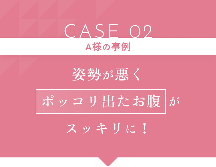 CASE 02 A様の事例 姿勢が悪くポッコリ出たお腹がスッキリに!