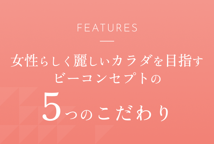 FEATURES 女性らしく麗しいカラダを目指すビーコンセプトの5つのこだわり