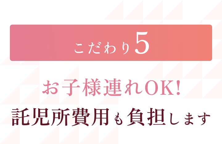 こだわり5 お子様連れOK! 託児所費用も負担します